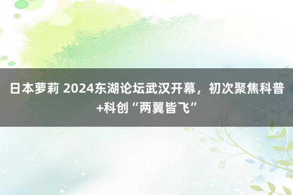 日本萝莉 2024东湖论坛武汉开幕，初次聚焦科普+科创“两翼皆飞”