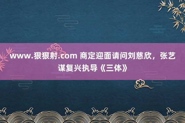 www.狠狠射.com 商定迎面请问刘慈欣，张艺谋复兴执导《三体》