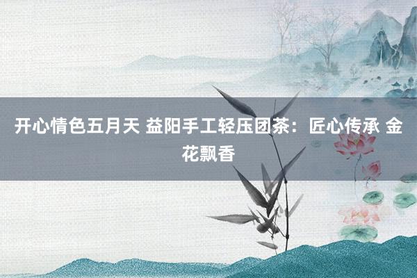 开心情色五月天 益阳手工轻压团茶：匠心传承 金花飘香