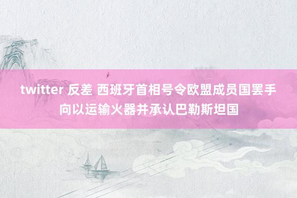 twitter 反差 西班牙首相号令欧盟成员国罢手向以运输火器并承认巴勒斯坦国