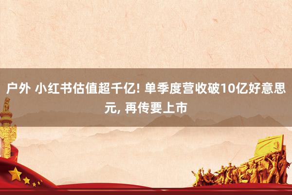 户外 小红书估值超千亿! 单季度营收破10亿好意思元， 再传要上市