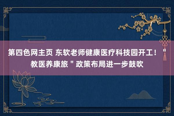 第四色网主页 东软老师健康医疗科技园开工！＂教医养康旅＂政策布局进一步鼓吹