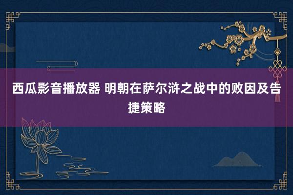 西瓜影音播放器 明朝在萨尔浒之战中的败因及告捷策略