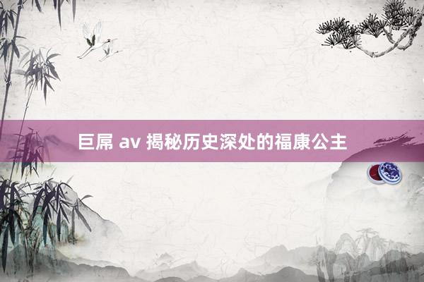 巨屌 av 揭秘历史深处的福康公主