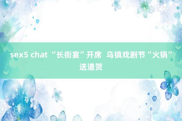 sex5 chat “长街宴”开席  乌镇戏剧节“火锅”送道贺