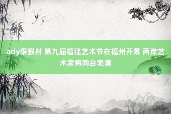 ady狠狠射 第九届福建艺术节在福州开幕 两岸艺术家将同台表演