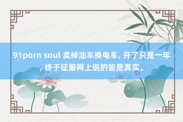 91porn soul 卖掉油车换电车， 开了只是一年， 终于征服网上说的皆是真实。