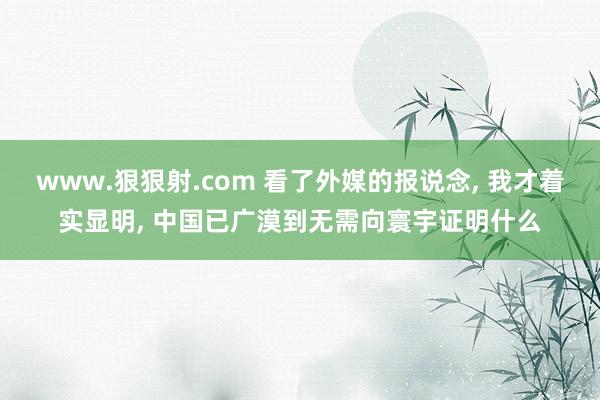 www.狠狠射.com 看了外媒的报说念， 我才着实显明， 中国已广漠到无需向寰宇证明什么