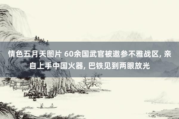 情色五月天图片 60余国武官被邀参不雅战区， 亲自上手中国火器， 巴铁见到两眼放光