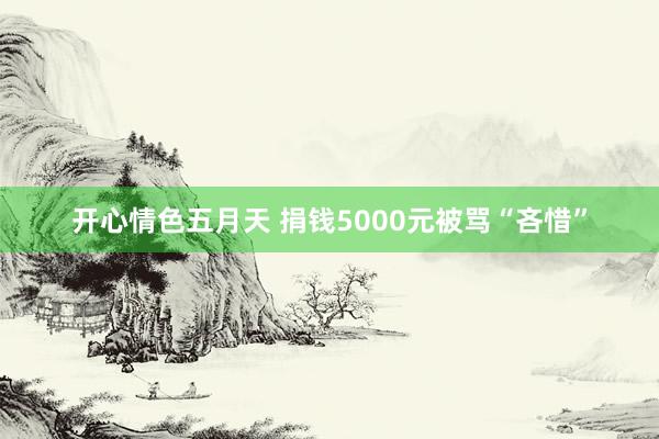 开心情色五月天 捐钱5000元被骂“吝惜”