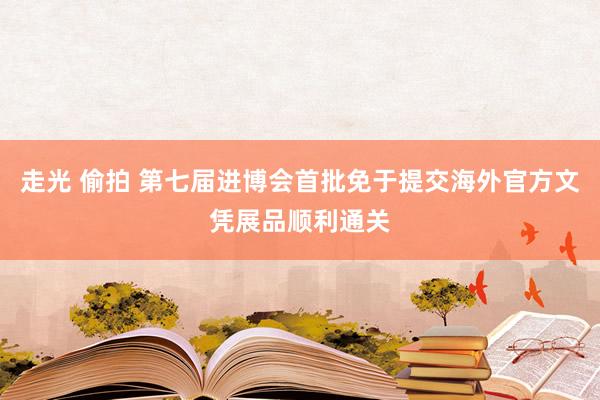 走光 偷拍 第七届进博会首批免于提交海外官方文凭展品顺利通关