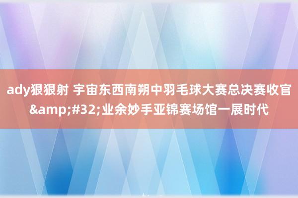 ady狠狠射 宇宙东西南朔中羽毛球大赛总决赛收官&#32;业余妙手亚锦赛场馆一展时代