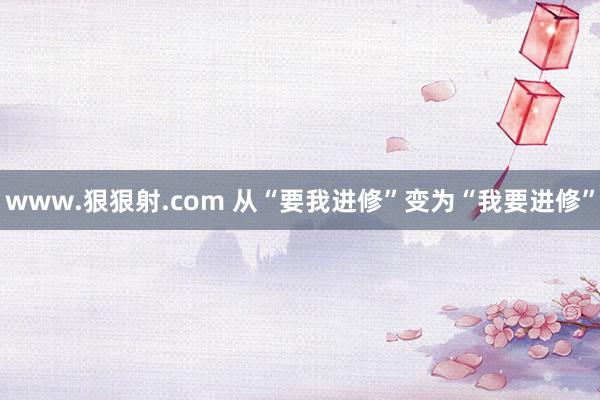 www.狠狠射.com 从“要我进修”变为“我要进修”