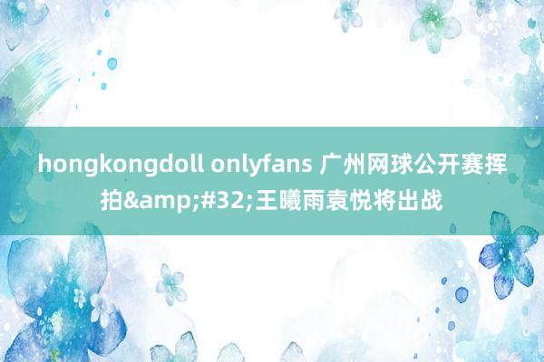 hongkongdoll onlyfans 广州网球公开赛挥拍&#32;王曦雨袁悦将出战