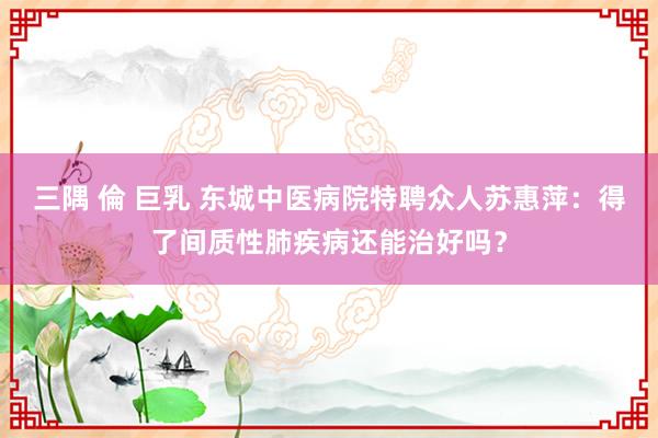 三隅 倫 巨乳 东城中医病院特聘众人苏惠萍：得了间质性肺疾病还能治好吗？