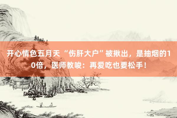 开心情色五月天 “伤肝大户”被揪出，是抽烟的10倍，医师教唆：再爱吃也要松手！