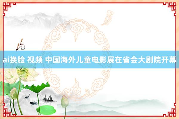 ai换脸 视频 中国海外儿童电影展在省会大剧院开幕