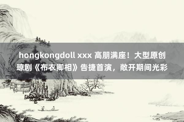 hongkongdoll xxx 高朋满座！大型原创琼剧《布衣卿相》告捷首演，敞开期间光彩