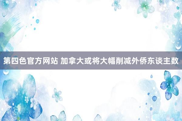 第四色官方网站 加拿大或将大幅削减外侨东谈主数