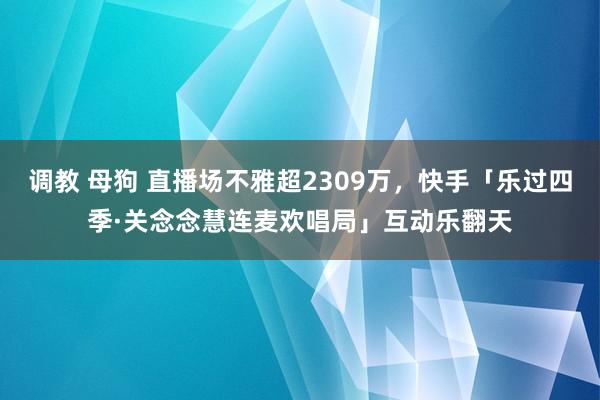 调教 母狗 直播场不雅超2309万，快手「乐过四季·关念念慧连麦欢唱局」互动乐翻天