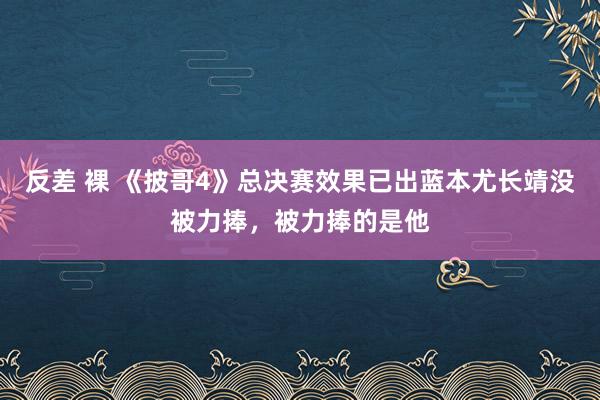 反差 裸 《披哥4》总决赛效果已出蓝本尤长靖没被力捧，被力捧的是他