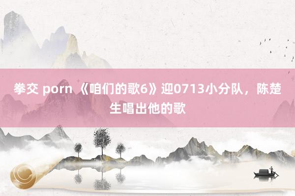 拳交 porn 《咱们的歌6》迎0713小分队，陈楚生唱出他的歌