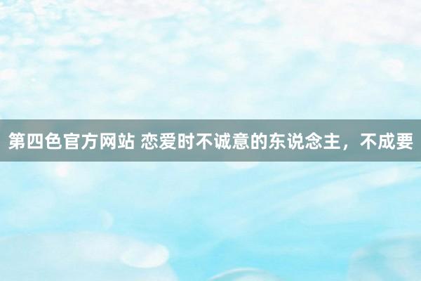 第四色官方网站 恋爱时不诚意的东说念主，不成要