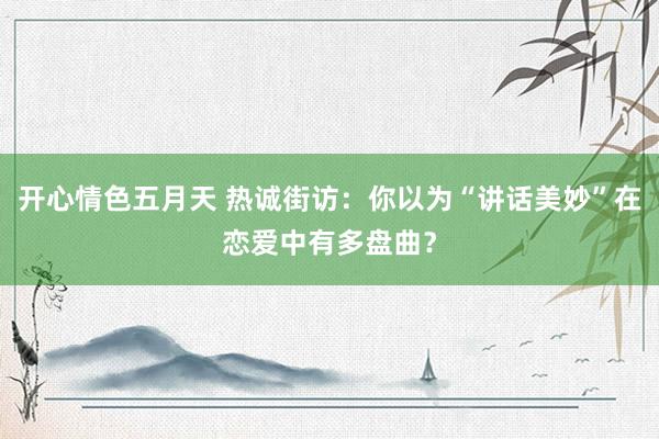 开心情色五月天 热诚街访：你以为“讲话美妙”在恋爱中有多盘曲？