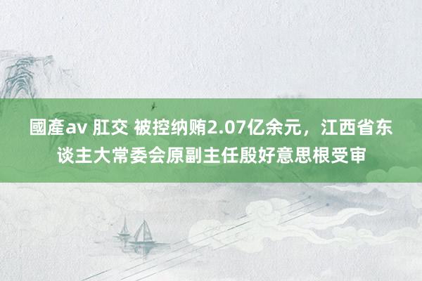 國產av 肛交 被控纳贿2.07亿余元，江西省东谈主大常委会原副主任殷好意思根受审