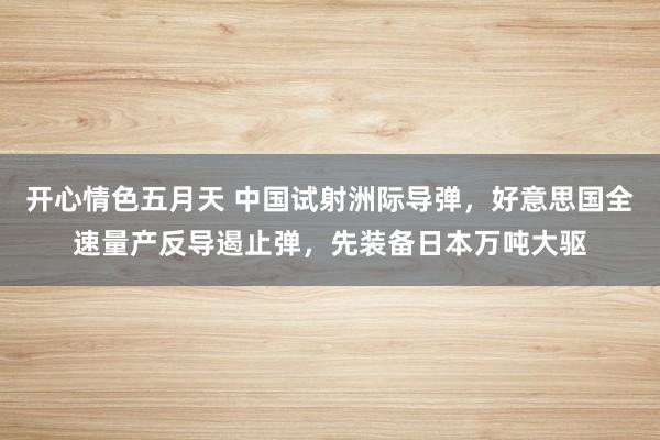 开心情色五月天 中国试射洲际导弹，好意思国全速量产反导遏止弹，先装备日本万吨大驱