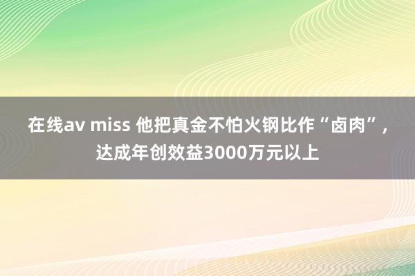 在线av miss 他把真金不怕火钢比作“卤肉”，达成年创效益3000万元以上