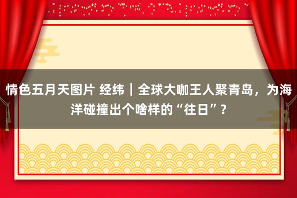 情色五月天图片 经纬｜全球大咖王人聚青岛，为海洋碰撞出个啥样的“往日”？