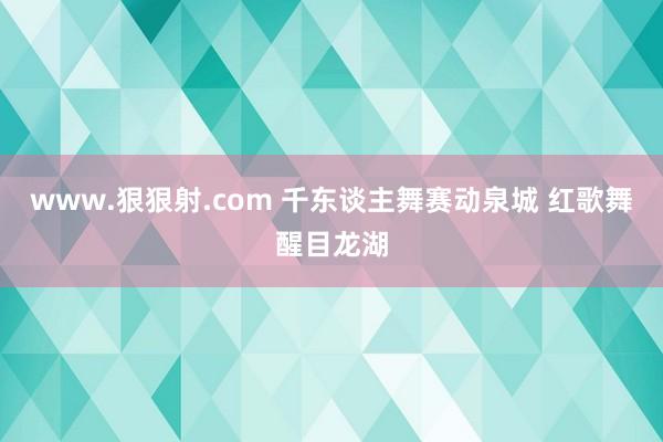 www.狠狠射.com 千东谈主舞赛动泉城 红歌舞醒目龙湖