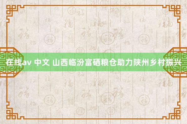 在线av 中文 山西临汾富硒粮仓助力陕州乡村振兴