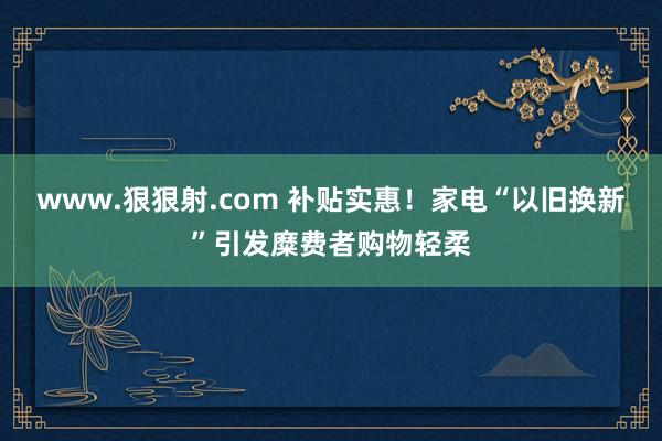 www.狠狠射.com 补贴实惠！家电“以旧换新”引发糜费者购物轻柔