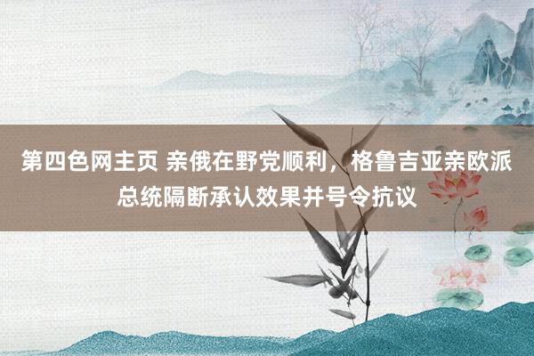 第四色网主页 亲俄在野党顺利，格鲁吉亚亲欧派总统隔断承认效果并号令抗议