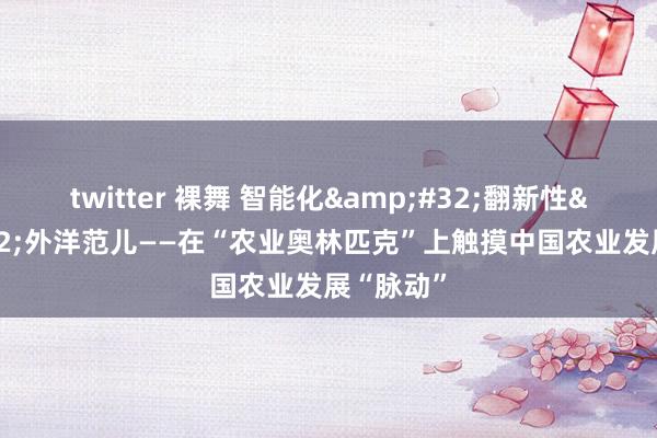 twitter 裸舞 智能化&#32;翻新性&#32;外洋范儿——在“农业奥林匹克”上触摸中国农业发展“脉动”