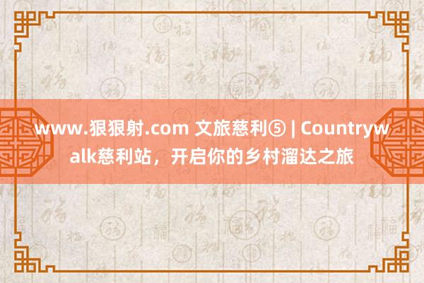 www.狠狠射.com 文旅慈利⑤ | Countrywalk慈利站，开启你的乡村溜达之旅