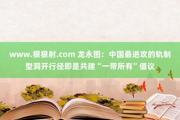 www.狠狠射.com 龙永图：中国最进攻的轨制型洞开行径即是共建“一带所有”倡议