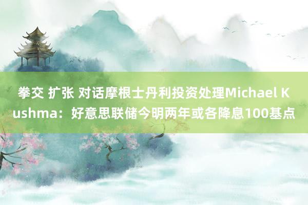 拳交 扩张 对话摩根士丹利投资处理Michael Kushma：好意思联储今明两年或各降息100基点