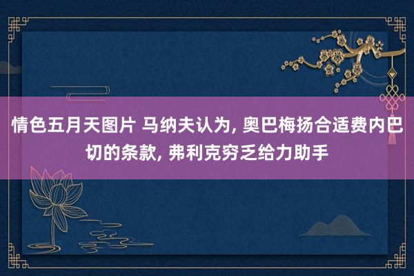 情色五月天图片 马纳夫认为， 奥巴梅扬合适费内巴切的条款， 弗利克穷乏给力助手