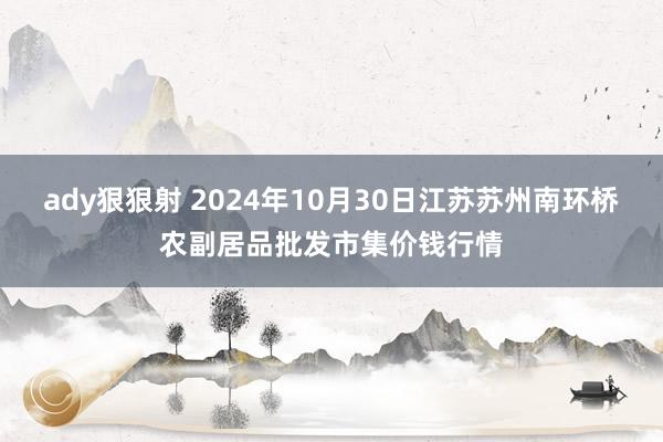 ady狠狠射 2024年10月30日江苏苏州南环桥农副居品批发市集价钱行情