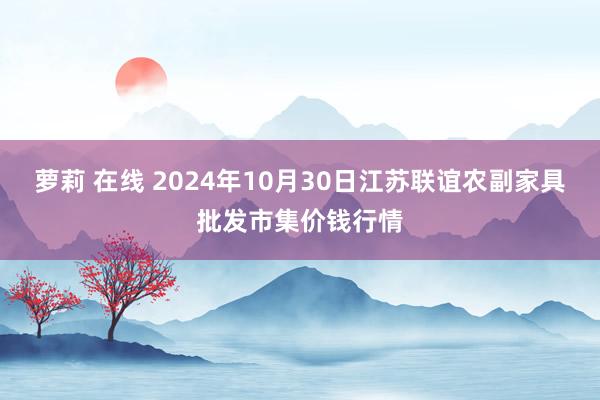 萝莉 在线 2024年10月30日江苏联谊农副家具批发市集价钱行情