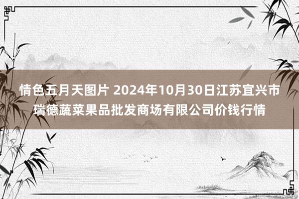 情色五月天图片 2024年10月30日江苏宜兴市瑞德蔬菜果品批发商场有限公司价钱行情