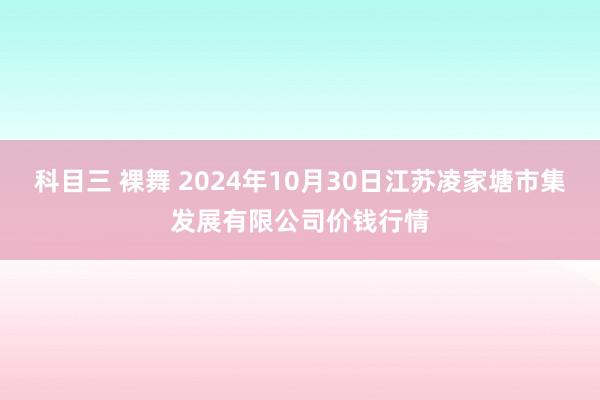 科目三 裸舞 2024年10月30日江苏凌家塘市集发展有限公司价钱行情