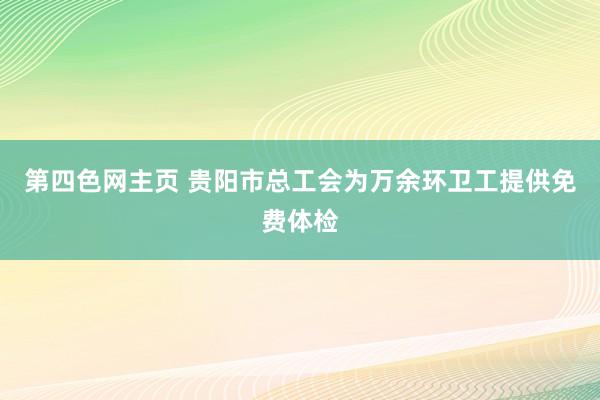 第四色网主页 贵阳市总工会为万余环卫工提供免费体检