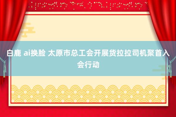 白鹿 ai换脸 太原市总工会开展货拉拉司机聚首入会行动