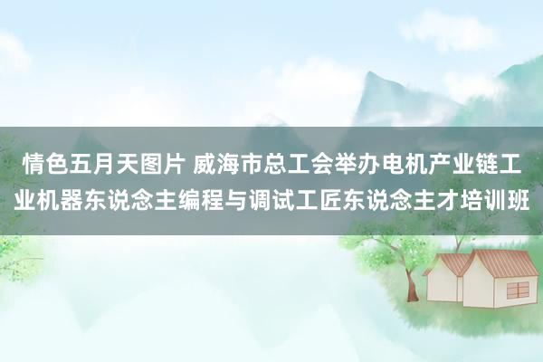 情色五月天图片 威海市总工会举办电机产业链工业机器东说念主编程与调试工匠东说念主才培训班