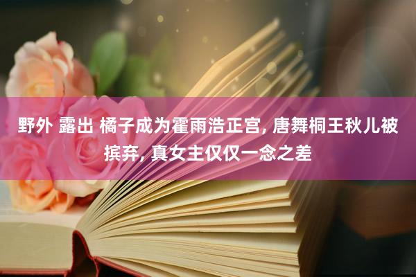 野外 露出 橘子成为霍雨浩正宫， 唐舞桐王秋儿被摈弃， 真女主仅仅一念之差