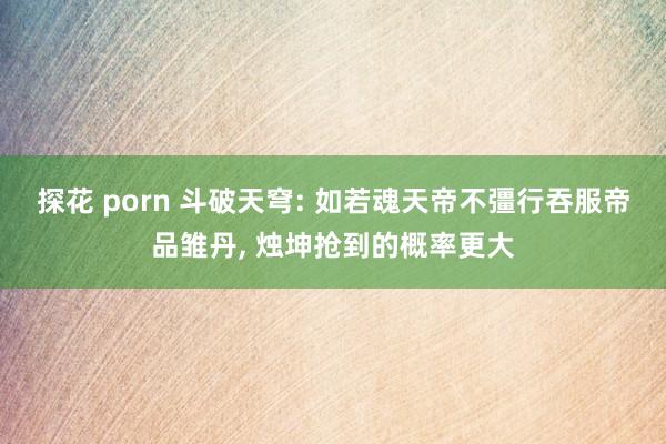 探花 porn 斗破天穹: 如若魂天帝不彊行吞服帝品雏丹， 烛坤抢到的概率更大